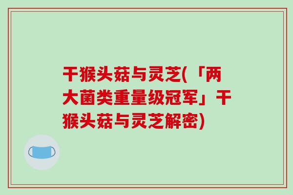 干猴头菇与灵芝(「两大菌类重量级冠军」干猴头菇与灵芝解密)