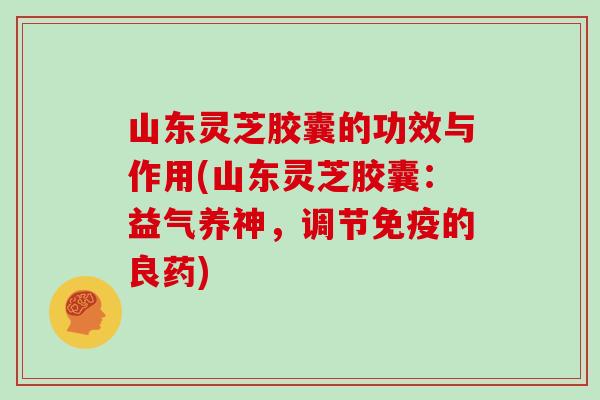 山东灵芝胶囊的功效与作用(山东灵芝胶囊：益气养神，调节免疫的良药)