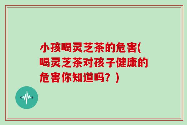小孩喝灵芝茶的危害(喝灵芝茶对孩子健康的危害你知道吗？)