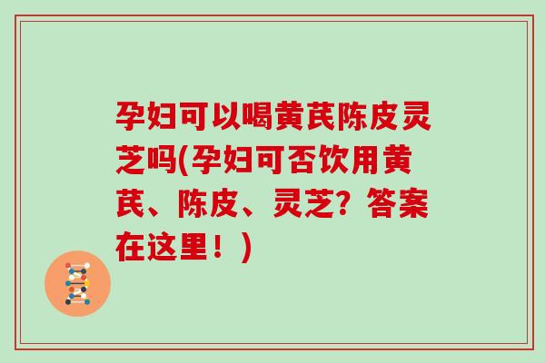 孕妇可以喝黄芪陈皮灵芝吗(孕妇可否饮用黄芪、陈皮、灵芝？答案在这里！)