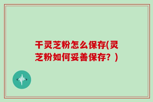 干灵芝粉怎么保存(灵芝粉如何妥善保存？)