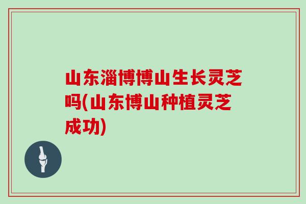山东淄博博山生长灵芝吗(山东博山种植灵芝成功)