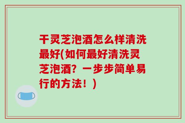 干灵芝泡酒怎么样清洗最好(如何最好清洗灵芝泡酒？一步步简单易行的方法！)