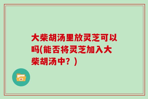 大柴胡汤里放灵芝可以吗(能否将灵芝加入大柴胡汤中？)