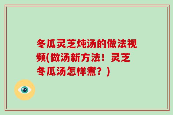 冬瓜灵芝炖汤的做法视频(做汤新方法！灵芝冬瓜汤怎样煮？)