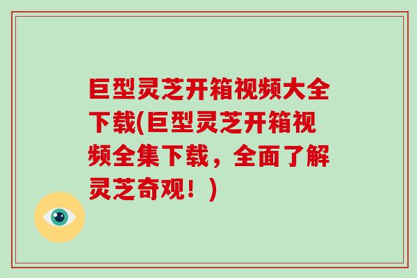 巨型灵芝开箱视频大全下载(巨型灵芝开箱视频全集下载，全面了解灵芝奇观！)