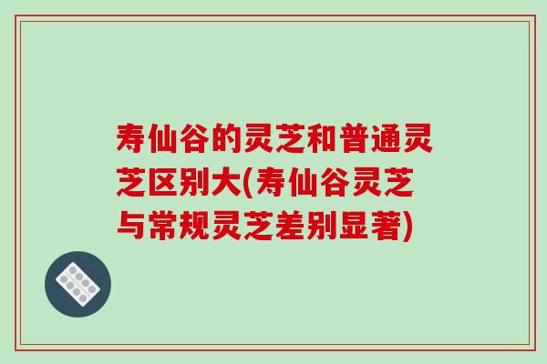 寿仙谷的灵芝和普通灵芝区别大(寿仙谷灵芝与常规灵芝差别显著)