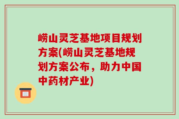 崂山灵芝基地项目规划方案(崂山灵芝基地规划方案公布，助力中国中药材产业)