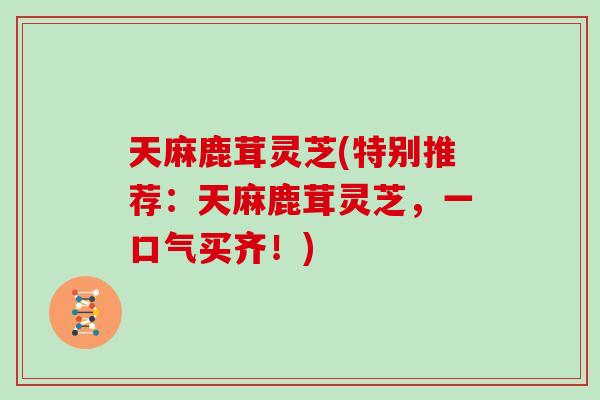 天麻鹿茸灵芝(特别推荐：天麻鹿茸灵芝，一口气买齐！)