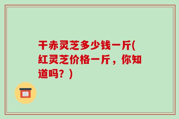 干赤灵芝多少钱一斤(红灵芝价格一斤，你知道吗？)