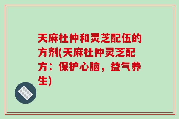 天麻杜仲和灵芝配伍的方剂(天麻杜仲灵芝配方：保护心脑，益气养生)