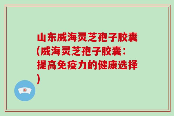 山东威海灵芝孢子胶囊(威海灵芝孢子胶囊：提高免疫力的健康选择)
