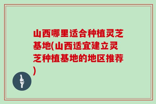 山西哪里适合种植灵芝基地(山西适宜建立灵芝种植基地的地区推荐)