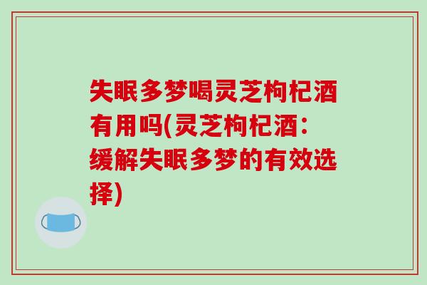 失眠多梦喝灵芝枸杞酒有用吗(灵芝枸杞酒：缓解失眠多梦的有效选择)