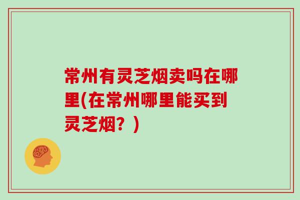 常州有灵芝烟卖吗在哪里(在常州哪里能买到灵芝烟？)