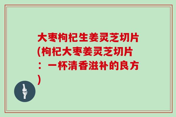 大枣枸杞生姜灵芝切片(枸杞大枣姜灵芝切片：一杯清香滋补的良方)