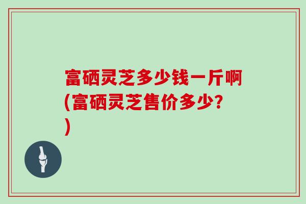富硒灵芝多少钱一斤啊(富硒灵芝售价多少？)
