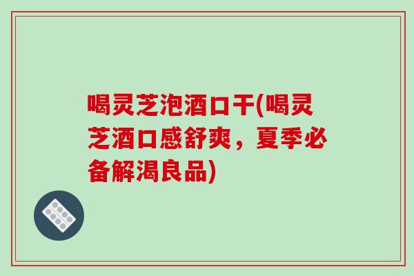 喝灵芝泡酒口干(喝灵芝酒口感舒爽，夏季必备解渴良品)