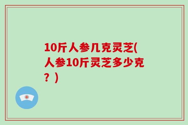 10斤人参几克灵芝(人参10斤灵芝多少克？)