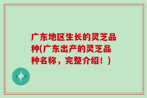 广东地区生长的灵芝品种(广东出产的灵芝品种名称，完整介绍！)