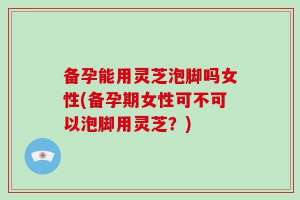 备孕能用灵芝泡脚吗女性(备孕期女性可不可以泡脚用灵芝？)