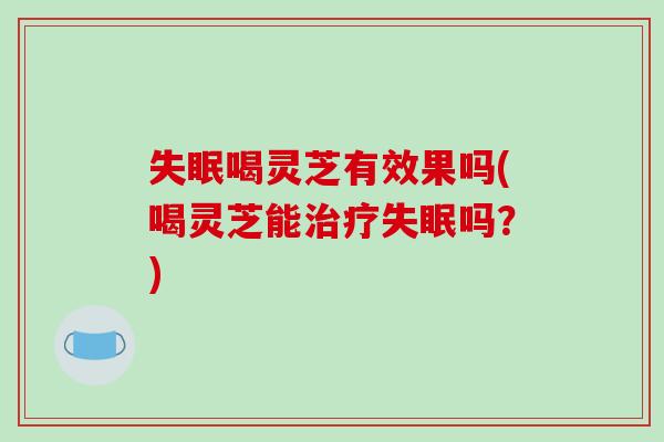 失眠喝灵芝有效果吗(喝灵芝能治疗失眠吗?)