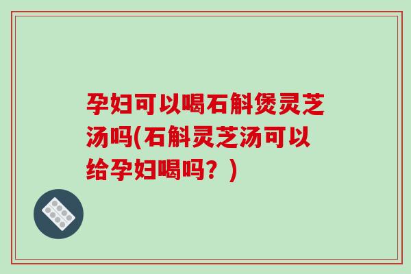 孕妇可以喝石斛煲灵芝汤吗(石斛灵芝汤可以给孕妇喝吗？)