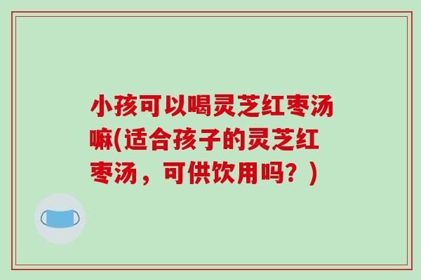 小孩可以喝灵芝红枣汤嘛(适合孩子的灵芝红枣汤，可供饮用吗？)