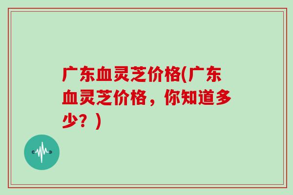 广东血灵芝价格(广东血灵芝价格，你知道多少？)