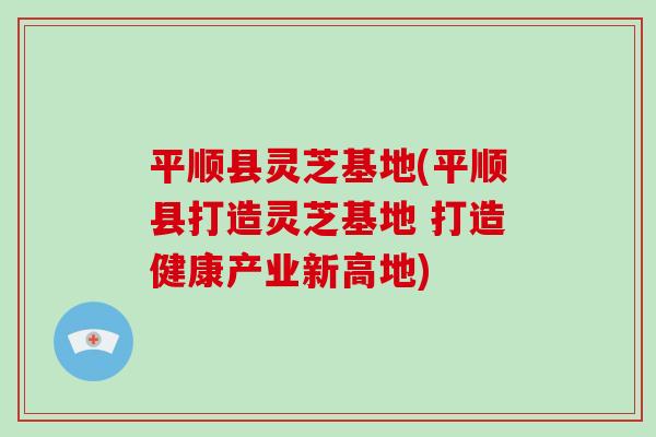 平顺县灵芝基地(平顺县打造灵芝基地 打造健康产业新高地)