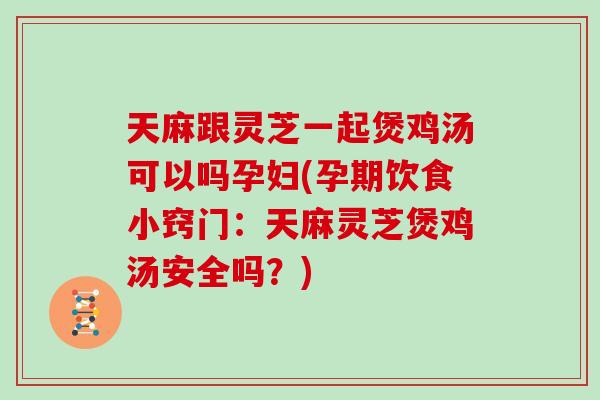 天麻跟灵芝一起煲鸡汤可以吗孕妇(孕期饮食小窍门：天麻灵芝煲鸡汤安全吗？)
