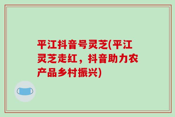 平江抖音号灵芝(平江灵芝走红，抖音助力农产品乡村振兴)