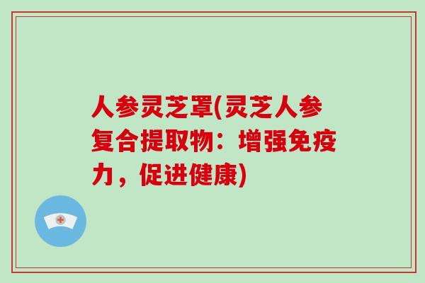人参灵芝罩(灵芝人参复合提取物:增强免疫力,促进健康)