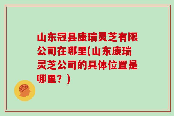 山东冠县康瑞灵芝有限公司在哪里(山东康瑞灵芝公司的具体位置是哪里？)
