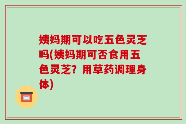 姨妈期可以吃五色灵芝吗(姨妈期可否食用五色灵芝？用草药调理身体)