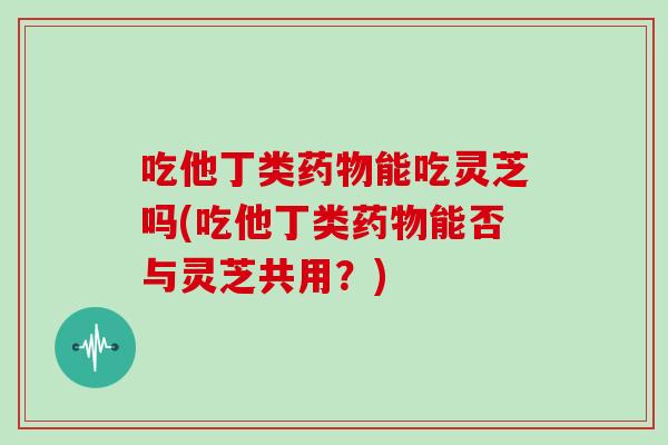 吃他丁类药物能吃灵芝吗(吃他丁类药物能否与灵芝共用？)