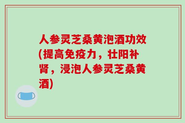 人参灵芝桑黄泡酒功效(提高免疫力，壮阳补肾，浸泡人参灵芝桑黄酒)