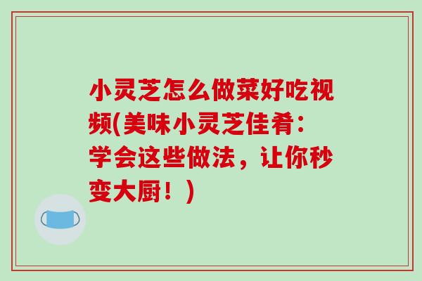 小灵芝怎么做菜好吃视频(美味小灵芝佳肴：学会这些做法，让你秒变大厨！)