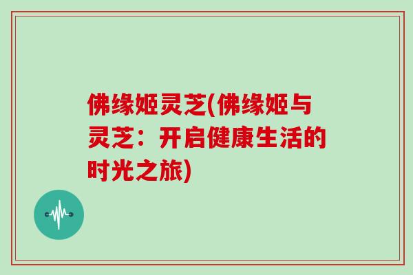 佛缘姬灵芝(佛缘姬与灵芝:开启健康生活的时光之旅)