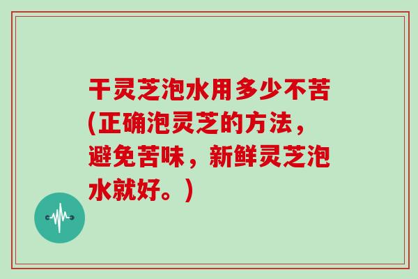 干灵芝泡水用多少不苦(正确泡灵芝的方法，避免苦味，新鲜灵芝泡水就好。)