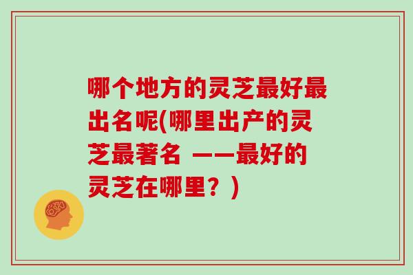 哪个地方的灵芝最好最出名呢(哪里出产的灵芝最著名 ——最好的灵芝在哪里？)
