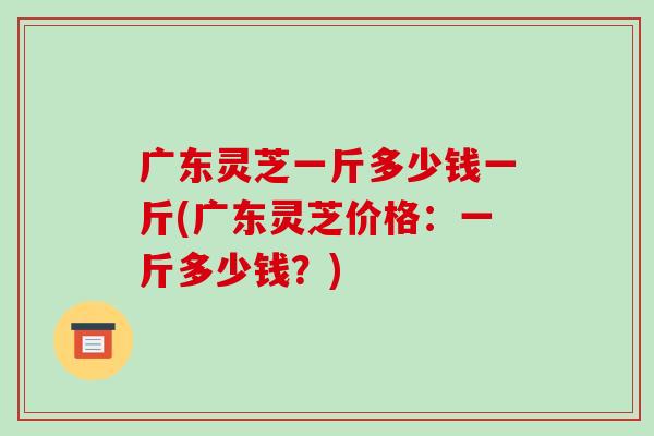 广东灵芝一斤多少钱一斤(广东灵芝价格：一斤多少钱？)