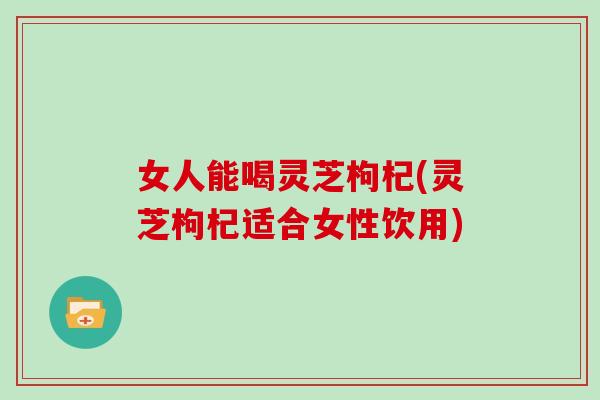 女人能喝灵芝枸杞(灵芝枸杞适合女性饮用)
