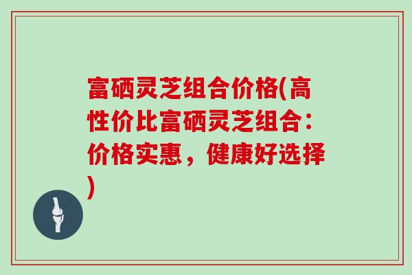 富硒灵芝组合价格(高性价比富硒灵芝组合:价格实惠,健康好选择)