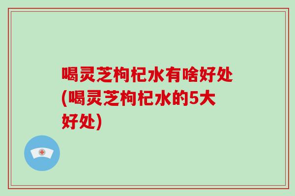 喝灵芝枸杞水有啥好处(喝灵芝枸杞水的5大好处)
