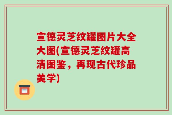 宣德灵芝纹罐图片大全大图(宣德灵芝纹罐高清图鉴，再现古代珍品美学)