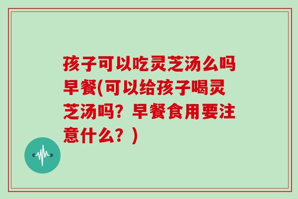 孩子可以吃灵芝汤么吗早餐(可以给孩子喝灵芝汤吗?早餐食用要注意什么?)