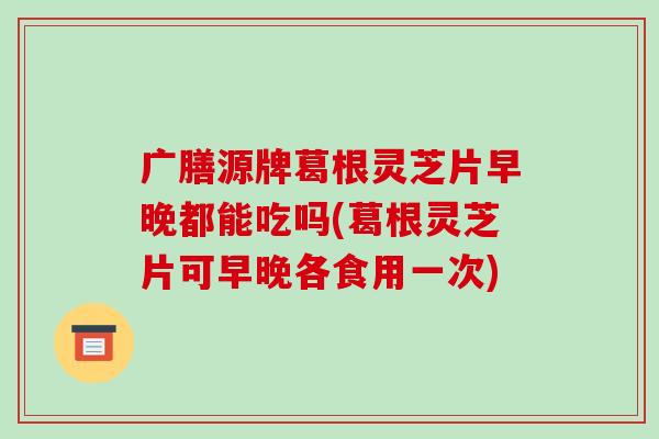 广膳源牌葛根灵芝片早晚都能吃吗(葛根灵芝片可早晚各食用一次)