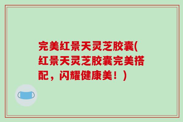 完美红景天灵芝胶囊(红景天灵芝胶囊完美搭配,闪耀健康美!)