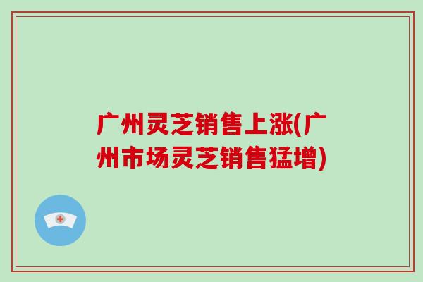 广州灵芝销售上涨(广州市场灵芝销售猛增)